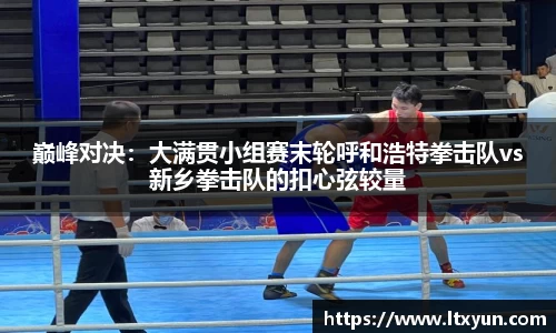巅峰对决：大满贯小组赛末轮呼和浩特拳击队vs新乡拳击队的扣心弦较量